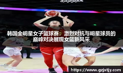 韩国全明星女子篮球赛：激烈对抗与明星球员的巅峰对决展现女篮新风采