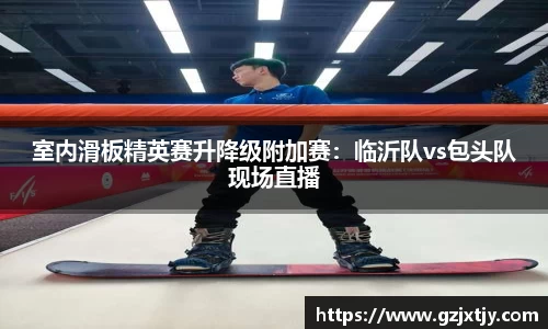 室内滑板精英赛升降级附加赛：临沂队vs包头队现场直播