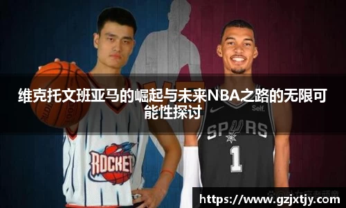 维克托文班亚马的崛起与未来NBA之路的无限可能性探讨